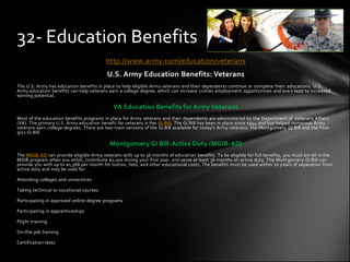 32- Education Benefits
                                         http://www.army.com/education/veterans
                                          U.S. Army Education Benefits: Veterans
The U.S. Army has education benefits in place to help eligible Army veterans and their dependents continue or complete their educations. U.S.
Army education benefits can help veterans earn a college degree, which can increase civilian employment opportunities and eve n lead to increased
earning potential.

                                             VA Education Benefits for Army Veterans
Most of the education benefits programs in place for Army veterans and their dependents are administered by the Department of Veterans Affairs
(VA). The primary U.S. Army education benefit for veterans is the GI Bill. The GI Bill has been in place since 1944 and has helped numerous Army
veterans earn college degrees. There are two main versions of the GI Bill available for today's Army veterans: the Montgomery GI Bill and the Post-
9/11 GI Bill.

                                           Montgomery GI Bill-Active Duty (MGIB-AD)
The MGIB-AD can provide eligible Army veterans with up to 36 months of education benefits. To be eligible for full benefits, you must enr oll in the
MGIB program when you enlist, contribute $1,200 during your first year, and serve at least 36 months on active duty. The Mont gomery GI Bill can
provide you with up to $1,368 per month for tuition, fees, and other educational costs. The benefits must be used within 10 y ears of separation from
active duty and may be used for:

Attending colleges and universities

Taking technical or vocational courses

Participating in approved online degree programs

Participating in apprenticeships

Flight training

On-the-job training

Certification tests
 