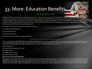 33- More: Education Benefits
                                                         Post-9/11 GI Bill (New GI Bill)

The New GI Bill can provide Army veterans with more U.S. Army education benefits than any prior GI Bill. This GI Bill even offers eligible
soldiers the opportunity to transfer GI Bill benefits to their spouses and children. Army veterans may be eligible for this V A education
benefit program if they served on active duty for at least 90 days on or after September 11, 2001. To be eligible for the ful l benefits, you
must have at least 36 months of active-duty service. Post-9/11 GI Bill benefits must be used within 15 years of separating from active duty.
Full Post-9/11 GI Bill benefits can provide you with:
36 months of tuition assistance at a college or university
A monthly housing allowance
A yearly book stipend
Assistance for tutoring
Assistance for relocating to an approved school

                                               Veterans Education Assistance Program (VEAP)
VEAP is a variation of the GI Bill which preceded the MGIB-AD. You may be eligible for VEAP if you served on active duty between Janu ary
1, 1977 and June 30, 1985. If you were on active duty during this period and opened a VEAP contribution account prior to Apri l 1, 1987, the
VA would contribute $2 for every $1 you placed in your account. VEAP benefits can be used for:
Degree programs
Correspondence and online courses
Apprenticeships
Certificates and licenses
Vocational flight training
State Veteran Education Benefits
State governments often have their own versions of the VA education benefits programs. The benefits that you or your dependen ts may be
eligible for vary by state, but some states offer benefits similar to the GI Bill. Many states offer reduced tuition or tuiti on waivers for Army
veterans attending state supported colleges and universities, and there are often education benefits programs for the depende nts of Army
veterans who have been killed or disabled while on active duty. Contact your state's Department of Veterans Affairs for more information .
 