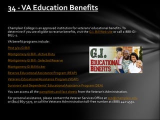 34 - VA Education Benefits

Champlain College is an approved institution for veterans’ educational benefits. To
determine if you are eligible to receive benefits, visit the G.I. Bill Web site or call 1-888-GI-
BILL-1.
VA benefit programs include:
Post 9/11 GI Bill
Montgomery GI Bill - Active Duty
Montgomery GI Bill - Selected Reserve
Montgomery GI Bill Kicker
Reserve Educational Assistance Program (REAP)
Veterans Educational Assistance Program (VEAP)
Survivors’ and Dependents’ Educational Assistance Program (DEA)
You can access all the pamphlets and fact sheets from the Veteran’s Administration.
For personal assistance, please contact the Veteran Services Office at sco@champlain.edu
or (802) 865-5777, or call the Veterans Administration toll-free number at (888) 442-4551.
 