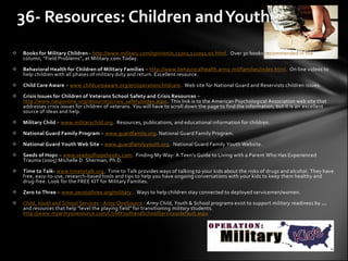 36- Resources: Children and Youth
   Books for Military Children - http://www.military.com/opinion/0,15202,121091,00.html. Over 30 books recommended in the advisory
    column, “Field Problems”, at Military.com.Today.

   Behavioral Health for Children of Military Families – http://www.behavioralhealth.army.mil/families/index.html. On line videos to
    help children with all phases of military duty and return. Excellent resource.

   Child Care Aware – www.childcareaware.org/en/operationchildcare. Web site for National Guard and Reservists children issues.

   Crisis Issues for Children of Veterans School Safety and Crisis Resources –
    http://www.nasponline.org/resources/crisis_safety/index.aspx. This link is to the American Psychological Association web site that
    addresses crisis issues for children of veterans. You will have to scroll down the page to find the information, but it is an excellent
    source of ideas and help.

   Military Child – www.militarychild.org. Resources, publications, and educational information for children.

   National Guard Family Program – www.guardfamily.org. National Guard Family Program.

   National Guard Youth Web Site – www.guardfamilyyouth.org. National Guard Family Youth Website.

   Seeds of Hope – www.seedsofhopebooks.com. Finding My Way: A Teen’s Guide to Living with a Parent Who Has Experienced
    Trauma (2005) Michelle D. Sherman, Ph.D.

   Time to Talk- www.timetotalk.org. Time to Talk provides ways of talking to your kids about the risks of drugs and alcohol. They have
    free, easy-to-use, research-based tools and tips to help you have ongoing conversations with your kids to keep them healthy and
    drug-free. Look for the FREE KIT for Military Families.

   Zero to Three – www.zerotothree.org/military . Ways to help children stay connected to deployed servicemen/women.

   Child, Youth and School Services - Army OneSource : Army Child, Youth & School programs exist to support military readiness by ...
    and resources that help "level the playing field" for transitioning military students.
    http://www.myarmyonesource.com/ChildYouthandSchoolServices/default.aspx
 