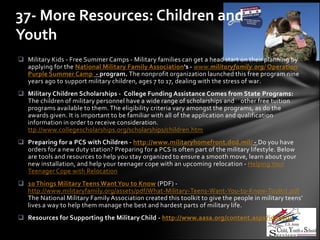 37- More Resources: Children and
Youth
 Military Kids - Free Summer Camps - Military families can get a head start on their planning by
  applying for the National Military Family Association's - www.militaryfamily.org/ Operation
  Purple Summer Camp - program. The nonprofit organization launched this free program nine
  years ago to support military children, ages 7 to 17, dealing with the stress of war.
 Military Children Scholarships - College Funding Assistance Comes from State Programs:
  The children of military personnel have a wide range of scholarships and other free tuition
  programs available to them. The eligibility criteria vary amongst the programs, as do the
  awards given. It is important to be familiar with all of the application and qualification
  information in order to receive consideration.
  ttp://www.collegescholarships.org/scholarships/children.htm
 Preparing for a PCS with Children - http://www.militaryhomefront.dod.mil/ - Do you have
  orders for a new duty station? Preparing for a PCS is often part of the military lifestyle. Below
  are tools and resources to help you stay organized to ensure a smooth move, learn about your
  new installation, and help your teenager cope with an upcoming relocation - Helping Your
  Teenager Cope with Relocation
 10 Things Military Teens Want You to Know (PDF) -
  http://www.militaryfamily.org/assets/pdf/What-Military-Teens-Want-You-to-Know-Toolkit.pdf
  The National Military Family Association created this toolkit to give the people in military teens’
  lives a way to help them manage the best and hardest parts of military life.
 Resources for Supporting the Military Child - http://www.aasa.org/content.aspx?id=9004
 