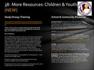 38- More Resources: Children & Youth
(NEW)
Study Strong / Tutoring                                    School & Community Resources
http://www.myarmyonesource.com/ChildYouthandS              SCHOOLQUEST-Designed for military students, their
choolServices/CYSServicesOnlineTutoring/Default.as         families and the caring professionals who support them,
px                                                         SchoolQuest is an educational resource tool from the
                                                           Military Child Education Coalition. It is meant to facilitate
Tutor.com is a live, online tutoring and career help       the search for new schools and centralize resources. For
                                                           more information, go to
service available in English and Spanish 24 hours a
day, no matter where you live.                             website: http://www.schoolquest.org
How it Works:                                              SOAR is designed for military families, and is easily
                                                           accessible worldwide. Students take an assessment aligned
Army affiliated students submit a one-time registration    to state standards, and SOAR directs them to individualized
(at right) to obtain their passcode. Students can then     tutorials to improve skills where needed. For more
use it to log in (at right) from home or any computer.     information on SOAR go to: http://www.soarathome.org/ or
They enter their grade level and the subject they need     www.militaryimpactedschoolsassociation.org
help in. They are then connected to the first available
subject expert tutor in an online classroom. Students      STOMP - Specialized Training of Military Families is a
and tutors work together in an online classroom using      federally funded Parent Training and Information (PTI)
controlled chat and an interactive white board.            Center established to assist military families who have
Students can send computer files, such as essays, to       children with special education or health needs. For more
                                                           information go to e-mail: stomp@wapave.org or Web Page:
the tutor for review and assistance. They can also share   www.stompproject.org
educational websites.
                                                           NACCRRA- National Association of Child Care of Resource
Educational support is available for Kindergarten – 12th   & Referral is our nation‘s leading voice for child care. Within
grade and college prep.                                    NACCRRA, Child Care Aware® of America is working with
                                                           the U.S. Military Services to help those who serve in the
Subjects supported are all grade levels of math,           military find and afford child care that suits their unique
science, English, and social studies.                      needs. If you need assistance, please contact us toll free at
                                                           1-800-424-2246, or send an email to msp@naccrra.org
Preparations for career transitions, writing resumes and
studying for exams are available for Adults.
 