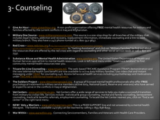 3- Counseling

 Give An Hour – www.giveanhour.org. A non-profit organization offering FREE mental health resources for military and
  families affected by the current conflicts in Iraq and Afghanistan.
 Military One Source - www.militaryonesource.com. This source is a one-stop shop for all branches of the military that
  includes legal matters, addiction and recovery, readjustment information, immediate counseling and a link to each
  military branch. They also have a 24/7 phone number at 1-800-342-9647.
 Red Cross – www.redcross.org / http://servicesarmedforces.redcross.org/reconnection-workshops-
  g/?utm_source=Google&utm_medium=CPC&utm_campaign=SAFGo to “Getting Assistance” and click on “Military Families” to find out about
  the resources that are offered by the red cross with regard to counseling and other social service needs or call 1 -877-272-
  7337.
 Substance Abuse and Mental Health Administration. www.samhsa.gov. The United States Department of Health and
  Human Services special link to mental health resources. Look in left hand menu under “treatment locators” to find
  community mental health resources near you.
 Tricare On-Line Counseling – www.tricare.mil. The web-based TRICARE Assistance Program (TRIAP) demonstration and
  the new telemental health care benefit are now available to active duty military families. Use video chat and instant
  messaging under TRIAP for counseling 24/7. Access behavioral health services including psychotherapy and medications
  under TRICARE’s telemental health care benefit.
 The Soldiers Project – www.thesoldiersproject.org. A group of licensed mental health professionals who offer FREE
  psychological treatment to military service members (active duty, National Guard, Reserve and veterans) who have served
  or expect to serve in the conflicts in Iraq or Afghanistan.
 Vet Centers - www.vetcenter.va.gov. Vet Centers offer a wide range of services to help you make a successful transition
  from military to civilian life. Services include -individual & group counseling, marital and family counseling, bereavement
  counseling, medical & benefits referrals, employment counseling. To locate the Vet Center nearest you, click on “find a vet
  center” in the right hand menu.
 NEW! Vets 4 Warriors – www.vetsforwarriors.com/ This is a PEER SUPPORT line and not answered by a mental health
  therapist. The hotline is available 24/7/365 can be reached by calling 1-855-838-8255.
 War Within – www.warwithin.org. Connecting Servicemembers, Families and Veterans with Health Care Providers.
 