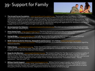 39- Support for Family

 The Armed Forces Foundation – www.ArmedForcesFoundation.org. The Armed Forces Foundation is a non profit
  organization that started in 2010 and is dedicated to providing comfort and solace to members of the military
  community through financial support, career counseling, housing assistance and recreational therapy programs. Vital
  programs are offered to active-duty and retired personnel, National Guard, Reserve components, and their loved ones.
  This website is full of wonderful assistance options for vets/families along with applications for assistance that are only
  4 pages long! Go to AFF Programs to get more specific information.
 Air Compassion for Veterans – www.aircompassionforveterans.org Wounded warriors and their families are provided
  FREE medically related flights.
 Army Home Front - www.armyhomefront.org The Army Homefront Fund provides emergency financial and other
  support to the families of soldiers, with a focus on wounded warrior care and transition assistance.
 Caring Bridge – www.caringbridge.org CaringBridge provides free websites that connect people experiencing a
  significant health challenge to family and friends, making each health journey easier.
 NEW! Federal Guide for Veterans, Dependents and Survivors: 2011 Edition Federal Benefits for Veterans,
  Dependents and Survivors: 2011 Edition This quick link will take you to detailed and up-to-date information regarding
  Veterans benefits.
 Fisher House – www.fisherhouse.org. Fisher House Foundation continues to support existing Fisher Houses and help
  individual military families in need. They also administer and sponsor Scholarships for Military Children, the Hero Miles
  program, and co-sponsor the Newman’s Own Award.
 Hope for the Warriors – www.hopeforthewarriors.org. The mission of Hope For The Warriors® is to enhance quality of
  life for U.S. service members and their families nationwide who have been adversely affected by injuries or death in
  the line of duty. Hope For The Warriors® actively seeks to ensure that the sacrifices of wounded and fallen warriors and
  their families are never forgotten nor their needs unmet. Includes assistance for “immediate needs”, “family
  assistance”, “warriors wish”, etc.
 Military Family Support – www.militaryfamilysupport.org. Military Family Support speaks up on behalf of military
  families and empower husbands, wives, and children to understand and access their benefits. They provide military
  members and their families with insightful recommendations, innovative programs, and grassroots efforts to better
  the quality of life for military families. Helpful links listed at the bottom of the home page .
 