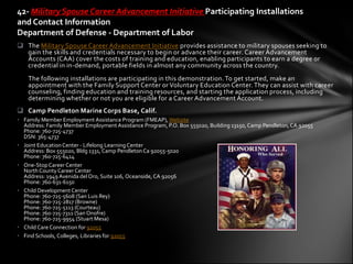 42- Military Spouse Career Advancement Initiative Participating Installations
and Contact Information
Department of Defense - Department of Labor
 The Military Spouse Career Advancement Initiative provides assistance to military spouses seeking to
  gain the skills and credentials necessary to begin or advance their career. Career Advancement
  Accounts (CAA) cover the costs of training and education, enabling participants to earn a degree or
  credential in in-demand, portable fields in almost any community across the country.
    The following installations are participating in this demonstration. To get started, make an
    appointment with the Family Support Center or Voluntary Education Center. They can assist with career
    counseling, finding education and training resources, and starting the application process, including
    determining whether or not you are eligible for a Career Advancement Account.
 Camp Pendleton Marine Corps Base, Calif.
• Family Member Employment Assistance Program (FMEAP), Website
  Address: Family Member Employment Assistance Program, P.O. Box 555020, Building 13150, Camp Pendleton, CA 92055
  Phone: 760-725-4737
  DSN: 365-4737
• Joint Education Center - Lifelong Learning Center
  Address: Box 555020, Bldg 1331, Camp Pendleton Ca 92055-5020
  Phone: 760-725-6414
• One-Stop Career Center
  North County Career Center
  Address: 1949 Avenida del Oro, Suite 106, Oceanside, CA 92056
  Phone: 760-631-6150
• Child Development Center
  Phone: 760-725-5608 (San Luis Rey)
  Phone: 760-725-2817 (Browne)
  Phone: 760-725-5113 (Courteau)
  Phone: 760-725-7311 (San Onofre)
  Phone: 760-725-9954 (Stuart Mesa)
• Child Care Connection for 92055
• Find Schools, Colleges, Libraries for 92055
 