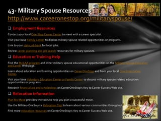 43- Military Spouse Resources
http://www.careeronestop.org/militaryspouse/
 Employment Resources
Contact your local One-Stop Career Center to meet with a career specialist.
Visit your base Family Center to discuss military spouse related opportunities or programs.
Link to your state job bank for local jobs.
Review career planning and job search resources for military spouses.

 Education or Training Help
Find the MyCAA program and other military spouse educational opportunities on the Military Spouse Education
and Career Web page.
Learn about education and training opportunities on CareerOneStop and from your local One-Stop Career
Center.
Visit your base Voluntary Education Center or Family Center to discuss military spouse related education
opportunities or programs.
Research financial aid and scholarships on CareerOneStop's Key to Career Success Web site.

 Relocation Information
Plan My Move provides the tools to help you plan a successful move.
Use the Military OneSource Relocation Tool to learn about various communities throughout the United States.
Find more relocation resources on CareerOneStop's Key to Career Success Web site.
 