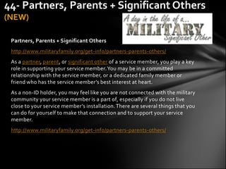 44- Partners, Parents + Significant Others
(NEW)

 Partners, Parents + Significant Others
 http://www.militaryfamily.org/get-info/partners-parents-others/
 As a partner, parent, or significant other of a service member, you play a key
 role in supporting your service member. You may be in a committed
 relationship with the service member, or a dedicated family member or
 friend who has the service member’s best interest at heart.
 As a non-ID holder, you may feel like you are not connected with the military
 community your service member is a part of, especially if you do not live
 close to your service member’s installation. There are several things that you
 can do for yourself to make that connection and to support your service
 member.
 http://www.militaryfamily.org/get-info/partners-parents-others/
 