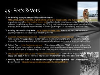 45- Pet’s & Vets
 Re-homing your pet responsibly and humanely -
  http://blog.petsforpatriots.org/rehoming-your-pet-responsibly-and-humanely/ The heart-
  wrenching task of re-homing the family pet is often due to circumstances like the loss of a job
  or home, a debilitating illness or injury, or PCSing to a location where personal animals aren’t
  allowed. Here are some tips on how to re-home your dog or cat responsibly and humanely.
 Healing Vets and Saving Pets - http://pets-for-vets.com/ At Pets for Vets, we believe our
  country owes military veterans a debt of gratitude.
 Guardian Angels for Soldiers' Pet - www.guardianangelsforsoldierspet.org/ Guardian Angels
  For Soldier's Pet supports our military service members, veterans, and their beloved pets to
  ensure the pets are reunited with their owners following deployment or emergency hardship.
 Patriot Paws - http://patriotpaws.org/ - The mission of Patriot PAWS is to train and provide
  service dogs of their highest quality at no cost to disabled American veterans and others with
  mobile disabilities in order to help restore their physical and emotional independence
 Vet Service Dog Organizations – www.vetsadoptpets.org/ - Contact Pam 813-503-8861 & Mike
  at 727-692-7101. K-9s for Veterans help disabled Veterans by providing obedient dogs.
 Military Reunions with Man's Best Friend: Dogs Welcoming Home Their Owners from
  Deployment - http://www.youtube.com/watch?v=iD3cgDRsDck
 