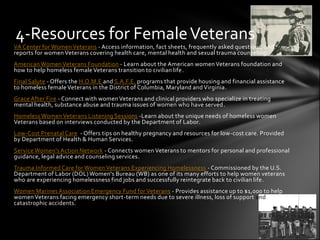 4-Resources for Female Veterans
VA Center for Women Veterans - Access information, fact sheets, frequently asked questions, and
reports for women Veterans covering health care, mental health and sexual trauma counseling.
American Women Veterans Foundation - Learn about the American women Veterans foundation and
how to help homeless female Veterans transition to civilian life.
Final Salute - Offers the H.O.M.E and S.A.F.E. programs that provide housing and financial assistance
to homeless female Veterans in the District of Columbia, Maryland and Virginia.
Grace After Fire - Connect with women Veterans and clinical providers who specialize in treating
mental health, substance abuse and trauma issues of women who have served .
Homeless Women Veterans Listening Sessions -Learn about the unique needs of homeless women
Veterans based on interviews conducted by the Department of Labor.
Low-Cost Prenatal Care - Offers tips on healthy pregnancy and resources for low-cost care. Provided
by Department of Health & Human Services.
Service Women's Action Network - Connects women Veterans to mentors for personal and professional
guidance, legal advice and counseling services.
Trauma Informed Care for Women Veterans Experiencing Homelessness - Commissioned by the U.S.
Department of Labor (DOL) Women's Bureau (WB) as one of its many efforts to help women veterans
who are experiencing homelessness find jobs and successfully reintegrate back to civilian life .
Women Marines Association Emergency Fund for Veterans - Provides assistance up to $1,000 to help
women Veterans facing emergency short-term needs due to severe illness, loss of support and
catastrophic accidents.
 