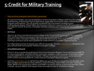 5-Credit for Military Training

o   http://online.champlain.edu/military-personnel
o   As a service member, you may be eligible to receive Champlain College credit for prior college -
    level learning, military training and experience, applicable course work and/or national testing
    program examinations. This can greatly accelerate the time toward completing your
    undergraduate degree. Please follow the directions below for requesting official transcripts from
    your specific branch of service. Champlain will then evaluate your transcript for any transferable
    credit.
o   Air Force
o   The U.S. Air Force uses the Community College of Air Force (CCAF) transcript for documenting
    ACE-certified military training and experience, course work and CLEP or DSST exams worthy of
    academic credit. Champlain College uses the CCAF transcript to determine whether specific
    training or previous course work qualifies for credit toward a Champlain degree program.
o   For information on how to request your official transcript, visit the CCAF Web site. Designate that
    your official CCAF transcript be mailed to Champlain College.
o   Army/National Guard
o   The U.S. Army uses the Army/American Council on Education Registry Transcript Service (AARTS)
    for documenting ACE-certified military training for academic credit purposes. Champlain College
    uses the AARTS form to determine whether military training and experience, course work and
    CLEP or DSST exams qualifies for credit toward a Champlain degree program.
o   Visit the AARTS Web site or call toll-free (866) 297-4427. Enter your Social Security Number, birth
    date and Basic Active Service Date (BASD) or Pay Entry Basic Date (PEBD) and click "continue."
    (Note: BASD is for active duty soldiers and PEBD is primarily used by guards and reservists. When
    in doubt, use your BASD.) And request that transcripts be sent to Champlain College.
 