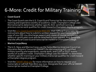 6-More: Credit for Military Training
o Coast Guard
o The Coast Guard uses the U.S. Coast Guard Transcript for documenting all
  training and experience worthy of academic credit. Champlain College uses
  the transcript to determine whether specific ACE-certified training or
  previous course work qualifies for credit toward a Champlain degree program.
o Visit the U.S. Coast Guard Institute Web site. Visit 'Official Transcripts' for
  instructions about how to submit a written request for your transcripts. A
  copy of your DD-214 (discharge papers) and copies of course completion
  letters or certificates must also be attached to your request. And designate
  that the official Coast Guard transcript be mailed to Champlain College.
o Marine Corps/Navy
o The U.S. Navy and Marine Corps use the Sailor/Marine American Council on
  Education Registry Transcript (SMART) for documenting ACE-certified
  military training and experience, course work, and CLEP or DSST exams
  worthy of academic credit. Champlain College uses the SMART to determine
  whether specific training on your military transcript qualifies for credit toward
  a Champlain degree program.
o Visit the SMART Web site for more information on how to request your
  transcripts or call toll-free (877) 253-7122. Designate that your official SMART
  transcript be mailed to Champlain College.
 