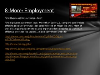8-More: Employment
Find Overseas Contract Jobs...Fast!
Finding overseas contract jobs: More than 600+ U.S. company career sites
offering 1000's of overseas jobs seldom listed on major job sites. Most of
those listings provide the tools and expert guidance needed to launch an
effective overseas job search....in one convenient website!
https://www.overseasjobsource.com/?gclid=CODtj_m-
sLECFQI1hwodtQoAcg;
http://www.fpa.org/jobs/
http://www.dangerzonejobs.com/artman/publish/index.shtml;
http://www.overseasjobportal.com/osjp/portal/osjp_execute.action;
http://inastan.blogspot.com/2011/04/getting-overseas-contracting-
jobs.html
 