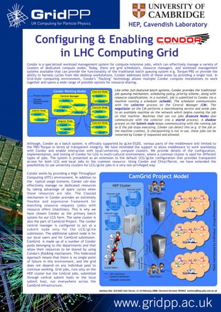 HEP, Cavendish Laboratory
Configuring & Enabling Condor
in LHC Computing Grid
Condor is a specialized workload management system for compute-intensive jobs, which can effectively manage a variety of
clusters of dedicated compute nodes. Today, there are grid schedulers, resource managers, and workload management
systems available that can provide the functionality of the traditional batch queuing system e.g. Torque/PBS or provide the
ability to harness cycles from idle desktop workstations. Condor addresses both of these areas by providing a single tool. In
Grid-style computing environment, Condor's "flocking" technology allows multiple Condor compute installations to work
together and opens a wide range of possible options for resource sharing.
Central Manager
negotiator
master
startd
collector
scheddSubmit Node
schedd
master
Execute Node
startd
master
Regular Node
master
schedd
startd
Execute Node
startd
master
Execute Node
startd
master
Process Spawned
ClassAd
Communication
Pathway
Condor Working Model Like other full-featured batch systems, Condor provides the traditional
job queuing mechanism, scheduling policy, priority scheme, along with
resource classifications. In a nutshell, job is submitted to Condor via a
machine running a scheduler (schedd). The scheduler communicates
with the collector process on the Central Manager (CM). The
negotiator on the CM performs a matchmaking service and sends jobs
to an available machine on the network which begins running the job
on that machine. Machines that can run jobs (Execute Node) also
communicate with the collector (via a startd process). A shadow
process on the Submit node keeps communicating with the running job
so if the job stops executing, Condor can detect this (e.g. if the job or
the machine crashes). If checkpointing is not in use, these jobs can be
restarted by Condor if requested and allowed.
Although, Condor as a batch system, is officially supported by gLite/EGEE, various parts of the middleware still limited to
the PBS/Torque in terms of transparent integrity. We have extended the support to allow middleware to work seamlessly
with Condor and enable interaction with local/university compute clusters. We provide details of the configuration,
implementation, and testing of Condor for LCG in multi-cultural environment, where a common cluster is used for different
types of jobs. The system is presented as an extension to the default LCG/gLite configuration that provides transparent
access for both LCG and local jobs to the common resource. Using Condor and Chirp/Parrot, we have extended the
possibilities to use university clusters for LCG/gLite jobs in a very non-privileged way.
PoolsmaintainedbyindividualGroup/Department
Local Users
HEP Cluster
Execute node
Execute node
Execute node
CamGrid Project Model
HEPCM+
gLiteSubmitnode
Local(HEP)
Submitnode
Central
Submitnode
Grid Users
Grid Users
Central
Submitnode
HEP submission
CamGrid submission
LCG/gLite submission
Condor works by providing a High Throughput
Computing (HTC) environment. In addition to
the typical usage scenario, Condor can also
effectively manage no dedicated resources
by taking advantage of spare cycles when
those resources are idle. The ClassAd
mechanism in Condor provides an extremely
flexible and expressive framework for
matching resource requests (jobs) with
resource offers (machines). This is why we
have chosen Condor as the primary batch
system for our LCG farm. The same cluster is
also the part of CamGrid Project. The condor
central manager is configured to act as a
submit node only for the LCG/gLite
submission. The additional submit node is for
our local users and for CamGrid submission.
CamGrid is made up of a number of Condor
pools belonging to the departments and that
allow their resources to be shared by using
Condor's flocking mechanism. This federated
approach means that there is no single point
of failure in this environment, and the grid
does not depend on any individual pool to
continue working. Grid jobs, runs only on the
HEP cluster but the CmGrid jobs, submitted
through central submit hosts or the local
submit host, run everywhere across the
CamGrid infrastructure.
Santanu	
  Das.	
  3rd	
  EGEE	
  User	
  Forum,	
  11-­‐14	
  February	
  2008,	
  Clermont-­‐Ferrand,	
  FRANCE.	
  santanu@hep.phy.cam.ac.uk	
  
 