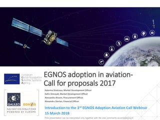 EGNOS adoption in aviation-
Call for proposals 2017
Introduction to the 3rd EGNOS Adoption Aviation Call Webinar
This presentation can be interpreted only together with the oral comments accompanying it
Katerina Strelcova, Market Development Officer
Dafni Dimoudi, Market Development Officer
Alessandra Bravin, Procurement Officer
Alexandru Sterian, Financial Officer
15 March 2018
 