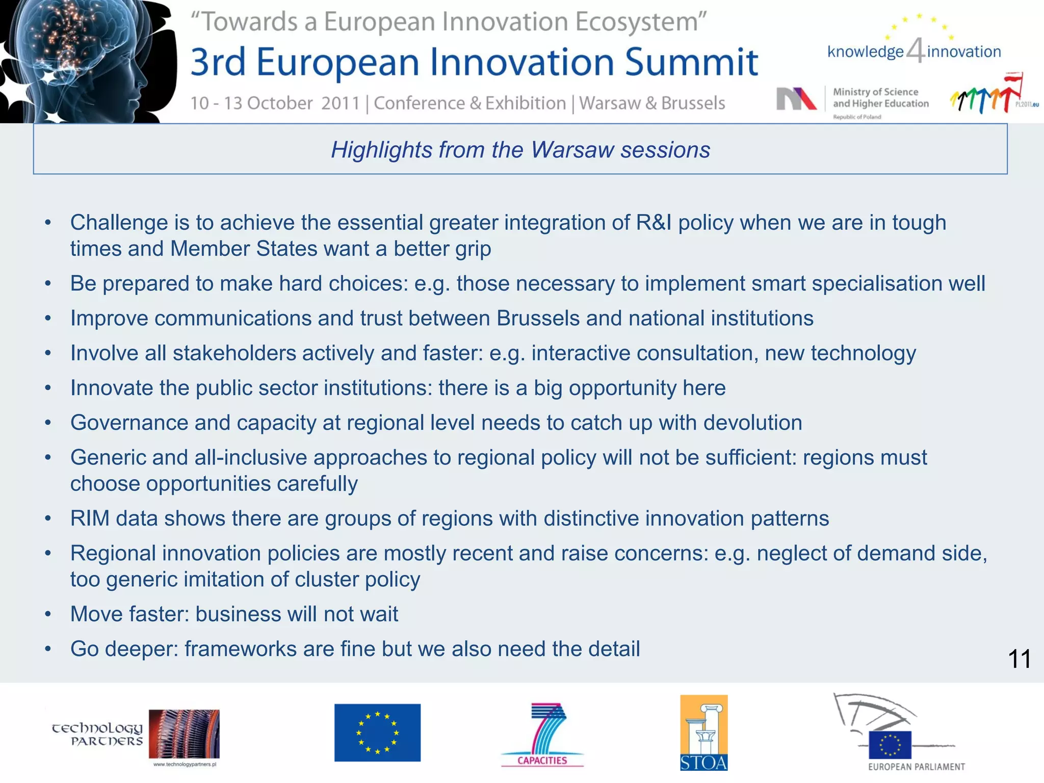 Highlights from the Warsaw sessions
• Challenge is to achieve the essential greater integration of R&I policy when we are in tough
times and Member States want a better grip
• Be prepared to make hard choices: e.g. those necessary to implement smart specialisation well
• Improve communications and trust between Brussels and national institutions
• Involve all stakeholders actively and faster: e.g. interactive consultation, new technology
• Innovate the public sector institutions: there is a big opportunity here
• Governance and capacity at regional level needs to catch up with devolution
• Generic and all-inclusive approaches to regional policy will not be sufficient: regions must
choose opportunities carefully
• RIM data shows there are groups of regions with distinctive innovation patterns
• Regional innovation policies are mostly recent and raise concerns: e.g. neglect of demand side,
too generic imitation of cluster policy
• Move faster: business will not wait
• Go deeper: frameworks are fine but we also need the detail
11