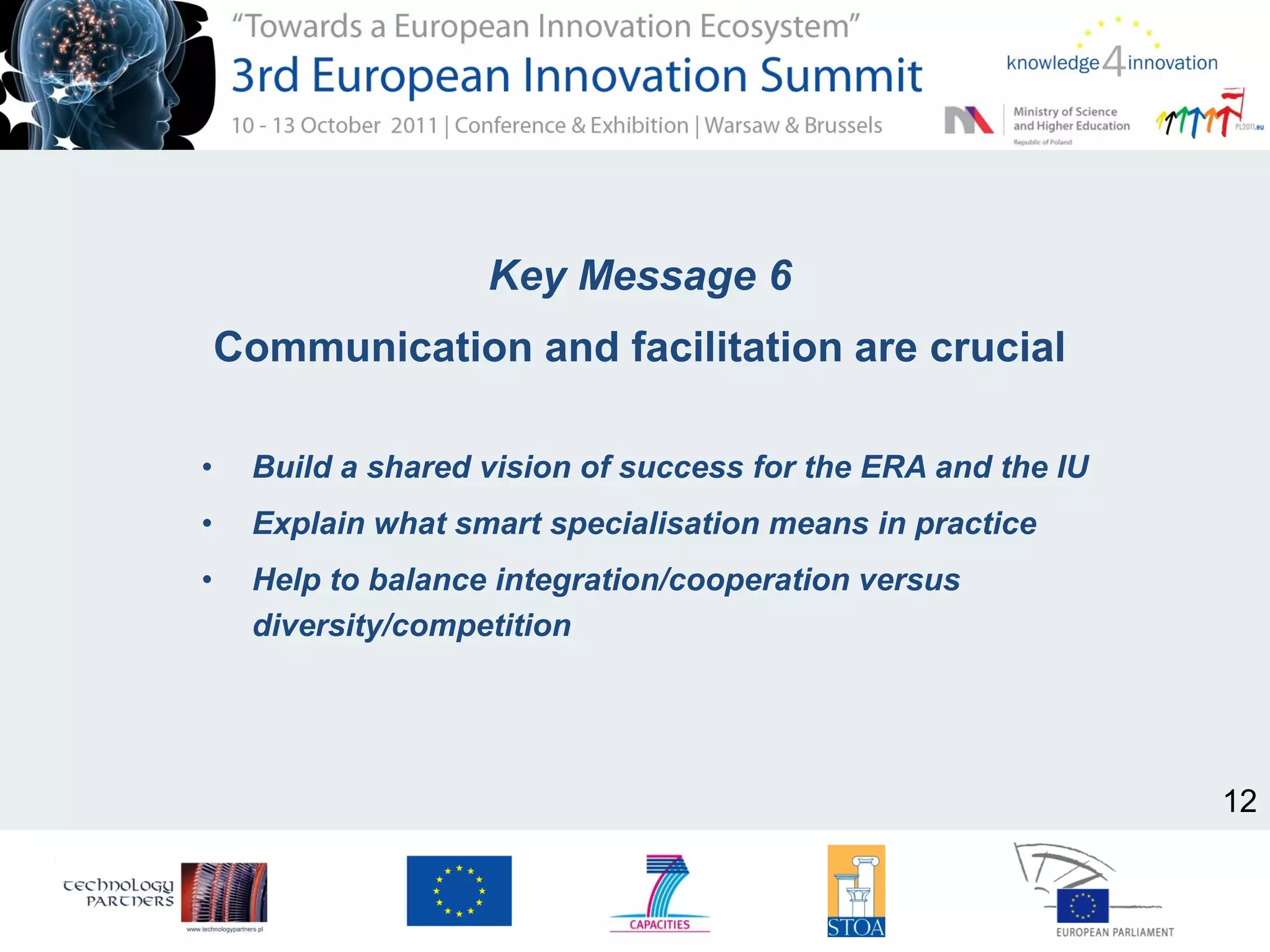 Key Message 6
Communication and facilitation are crucial
• Build a shared vision of success for the ERA and the IU
• Explain what smart specialisation means in practice
• Help to balance integration/cooperation versus
diversity/competition
12