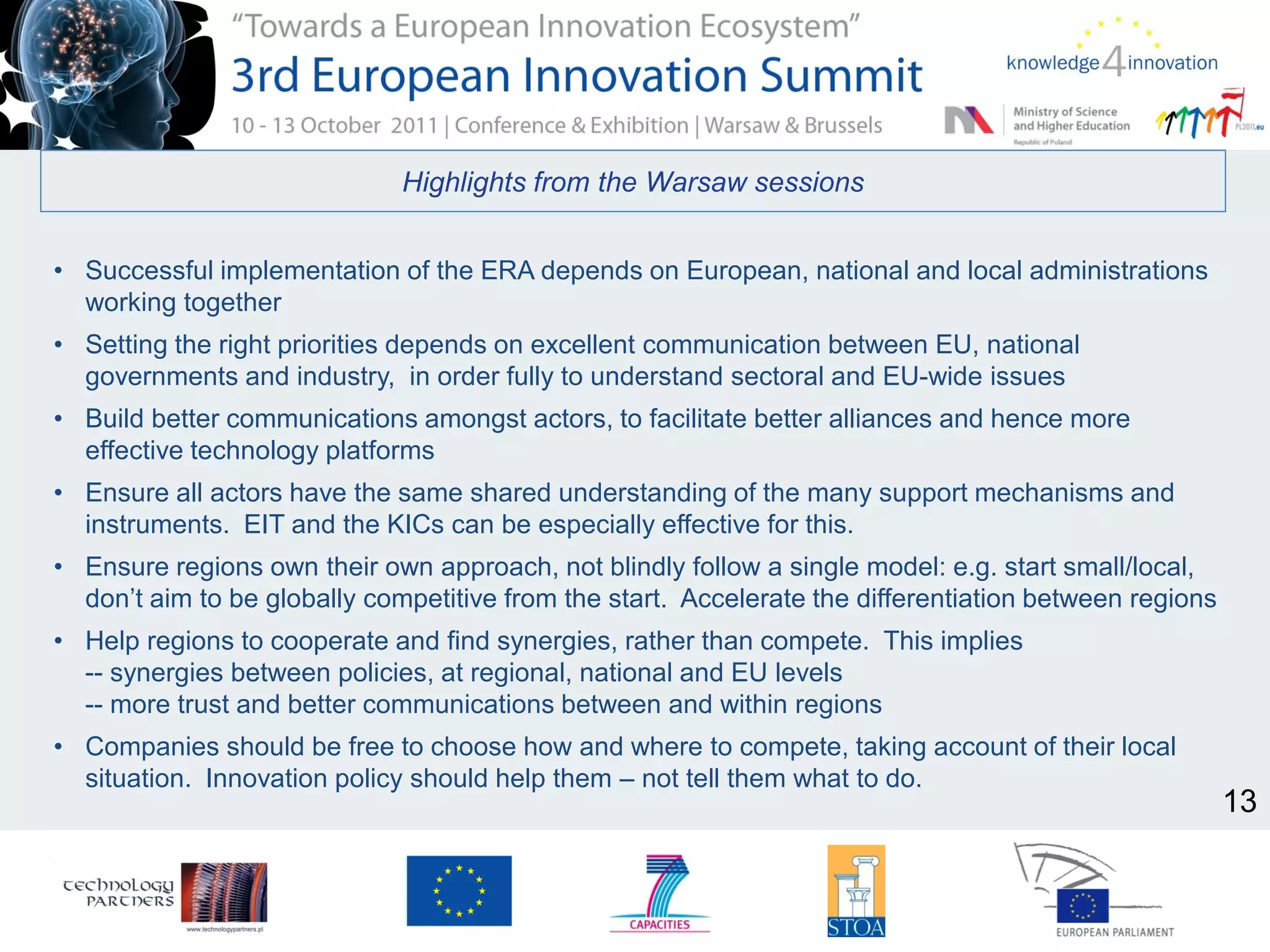Highlights from the Warsaw sessions
• Successful implementation of the ERA depends on European, national and local administrations
working together
• Setting the right priorities depends on excellent communication between EU, national
governments and industry, in order fully to understand sectoral and EU-wide issues
• Build better communications amongst actors, to facilitate better alliances and hence more
effective technology platforms
• Ensure all actors have the same shared understanding of the many support mechanisms and
instruments. EIT and the KICs can be especially effective for this.
• Ensure regions own their own approach, not blindly follow a single model: e.g. start small/local,
don’t aim to be globally competitive from the start. Accelerate the differentiation between regions
• Help regions to cooperate and find synergies, rather than compete. This implies
-- synergies between policies, at regional, national and EU levels
-- more trust and better communications between and within regions
• Companies should be free to choose how and where to compete, taking account of their local
situation. Innovation policy should help them – not tell them what to do.
13
