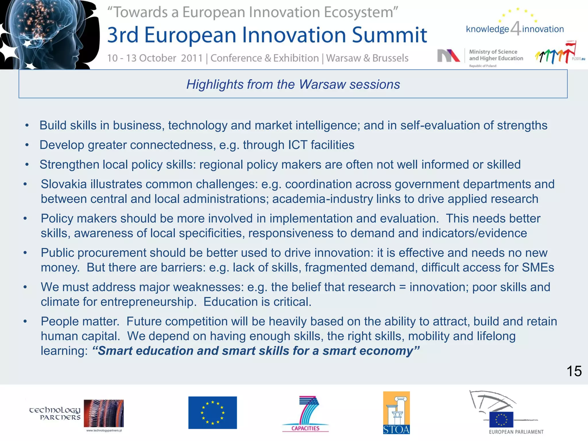 Highlights from the Warsaw sessions
• Build skills in business, technology and market intelligence; and in self-evaluation of strengths
• Develop greater connectedness, e.g. through ICT facilities
• Strengthen local policy skills: regional policy makers are often not well informed or skilled
• Slovakia illustrates common challenges: e.g. coordination across government departments and
between central and local administrations; academia-industry links to drive applied research
• Policy makers should be more involved in implementation and evaluation. This needs better
skills, awareness of local specificities, responsiveness to demand and indicators/evidence
• Public procurement should be better used to drive innovation: it is effective and needs no new
money. But there are barriers: e.g. lack of skills, fragmented demand, difficult access for SMEs
• We must address major weaknesses: e.g. the belief that research = innovation; poor skills and
climate for entrepreneurship. Education is critical.
• People matter. Future competition will be heavily based on the ability to attract, build and retain
human capital. We depend on having enough skills, the right skills, mobility and lifelong
learning: “Smart education and smart skills for a smart economy”
15