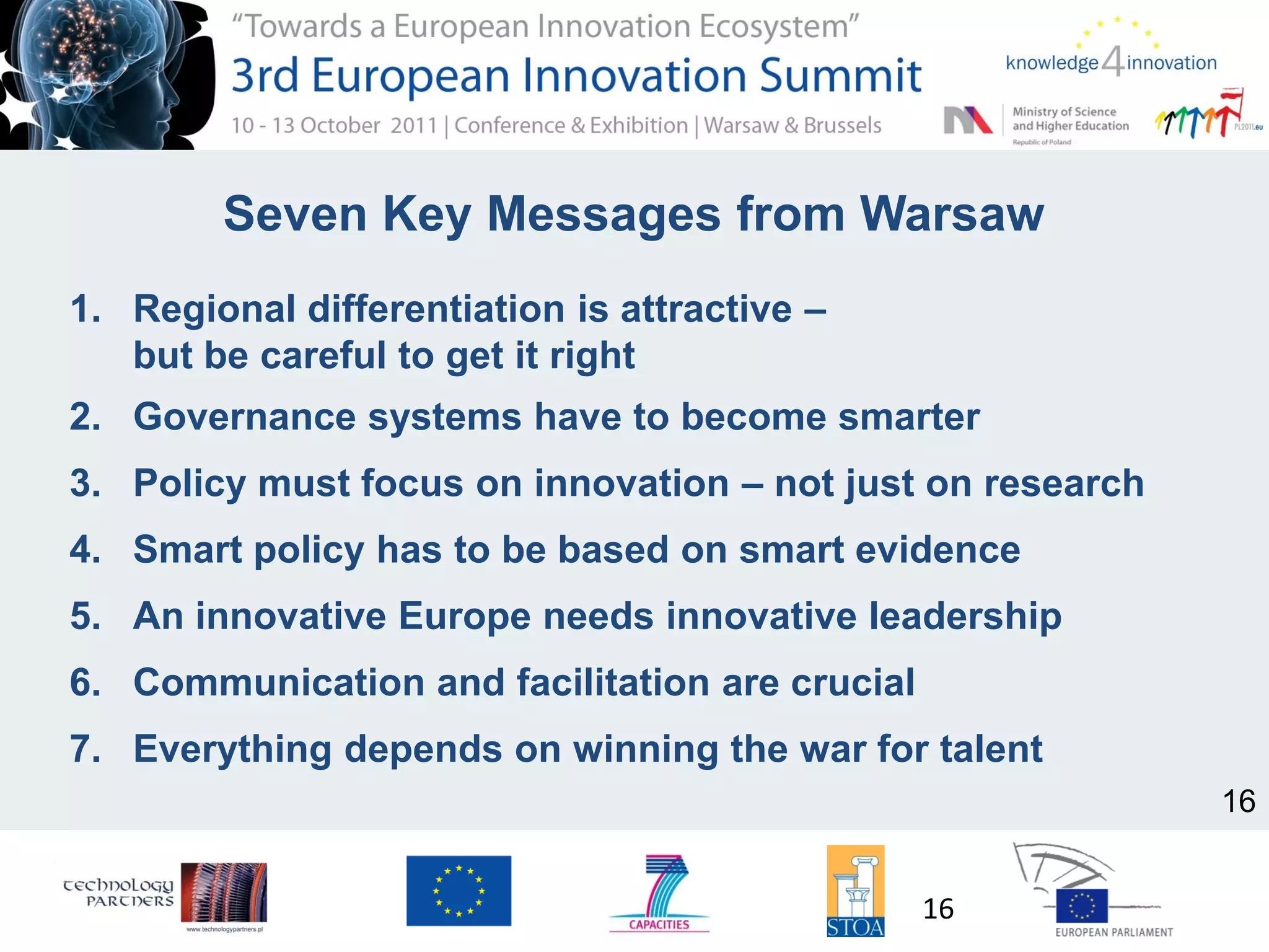 Seven Key Messages from Warsaw
1. Regional differentiation is attractive –
but be careful to get it right
2. Governance systems have to become smarter
3. Policy must focus on innovation – not just on research
4. Smart policy has to be based on smart evidence
5. An innovative Europe needs innovative leadership
6. Communication and facilitation are crucial
7. Everything depends on winning the war for talent
16
16