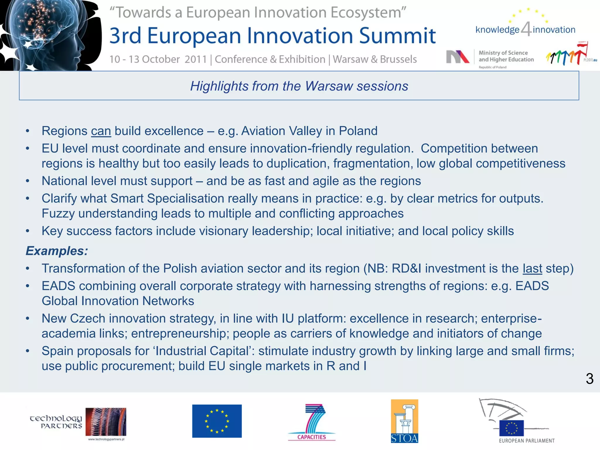 Highlights from the Warsaw sessions
• Regions can build excellence – e.g. Aviation Valley in Poland
• EU level must coordinate and ensure innovation-friendly regulation. Competition between
regions is healthy but too easily leads to duplication, fragmentation, low global competitiveness
• National level must support – and be as fast and agile as the regions
• Clarify what Smart Specialisation really means in practice: e.g. by clear metrics for outputs.
Fuzzy understanding leads to multiple and conflicting approaches
• Key success factors include visionary leadership; local initiative; and local policy skills
Examples:
• Transformation of the Polish aviation sector and its region (NB: RD&I investment is the last step)
• EADS combining overall corporate strategy with harnessing strengths of regions: e.g. EADS
Global Innovation Networks
• New Czech innovation strategy, in line with IU platform: excellence in research; enterprise-
academia links; entrepreneurship; people as carriers of knowledge and initiators of change
• Spain proposals for ‘Industrial Capital’: stimulate industry growth by linking large and small firms;
use public procurement; build EU single markets in R and I
3