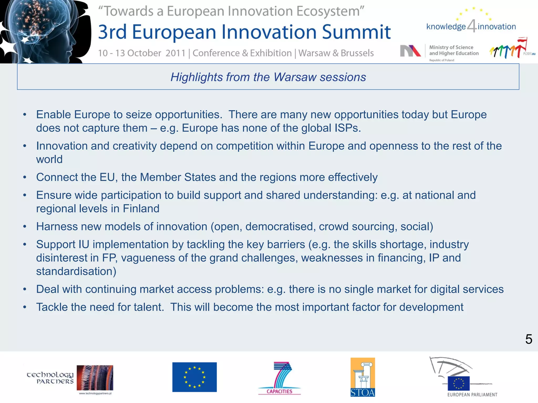 Highlights from the Warsaw sessions
• Enable Europe to seize opportunities. There are many new opportunities today but Europe
does not capture them – e.g. Europe has none of the global ISPs.
• Innovation and creativity depend on competition within Europe and openness to the rest of the
world
• Connect the EU, the Member States and the regions more effectively
• Ensure wide participation to build support and shared understanding: e.g. at national and
regional levels in Finland
• Harness new models of innovation (open, democratised, crowd sourcing, social)
• Support IU implementation by tackling the key barriers (e.g. the skills shortage, industry
disinterest in FP, vagueness of the grand challenges, weaknesses in financing, IP and
standardisation)
• Deal with continuing market access problems: e.g. there is no single market for digital services
• Tackle the need for talent. This will become the most important factor for development
5