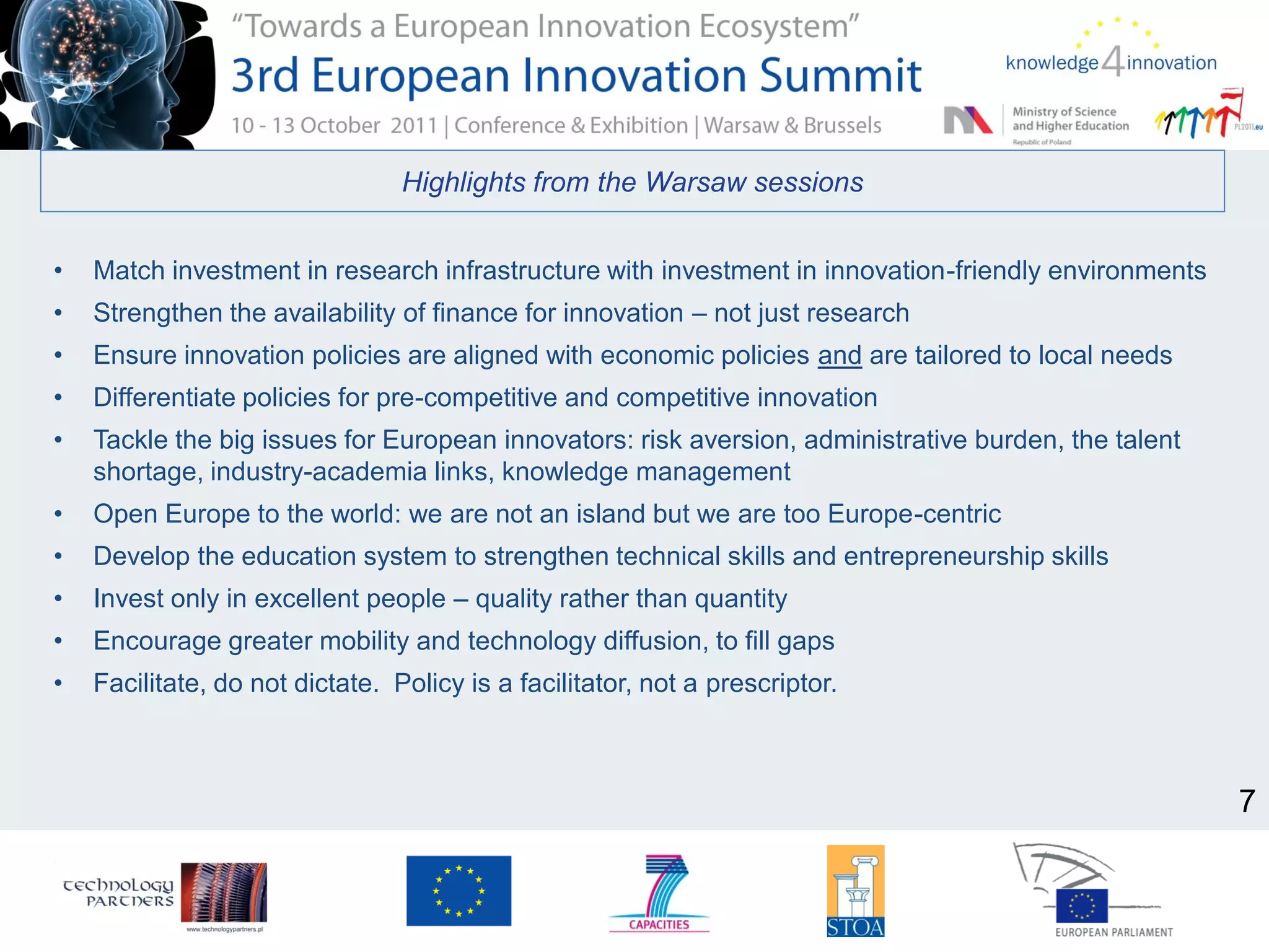 Highlights from the Warsaw sessions
• Match investment in research infrastructure with investment in innovation-friendly environments
• Strengthen the availability of finance for innovation – not just research
• Ensure innovation policies are aligned with economic policies and are tailored to local needs
• Differentiate policies for pre-competitive and competitive innovation
• Tackle the big issues for European innovators: risk aversion, administrative burden, the talent
shortage, industry-academia links, knowledge management
• Open Europe to the world: we are not an island but we are too Europe-centric
• Develop the education system to strengthen technical skills and entrepreneurship skills
• Invest only in excellent people – quality rather than quantity
• Encourage greater mobility and technology diffusion, to fill gaps
• Facilitate, do not dictate. Policy is a facilitator, not a prescriptor.
7