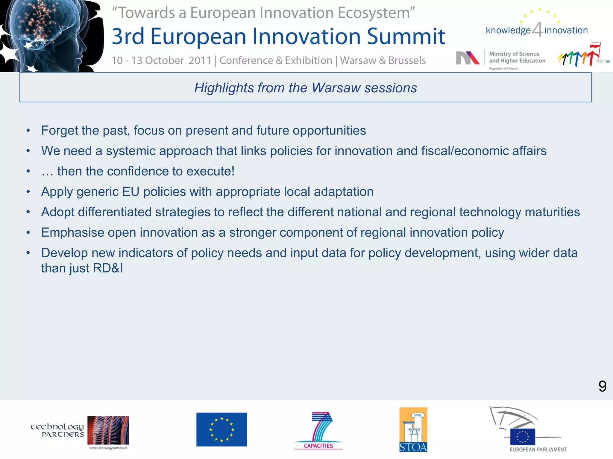 Highlights from the Warsaw sessions
• Forget the past, focus on present and future opportunities
• We need a systemic approach that links policies for innovation and fiscal/economic affairs
• … then the confidence to execute!
• Apply generic EU policies with appropriate local adaptation
• Adopt differentiated strategies to reflect the different national and regional technology maturities
• Emphasise open innovation as a stronger component of regional innovation policy
• Develop new indicators of policy needs and input data for policy development, using wider data
than just RD&I
9