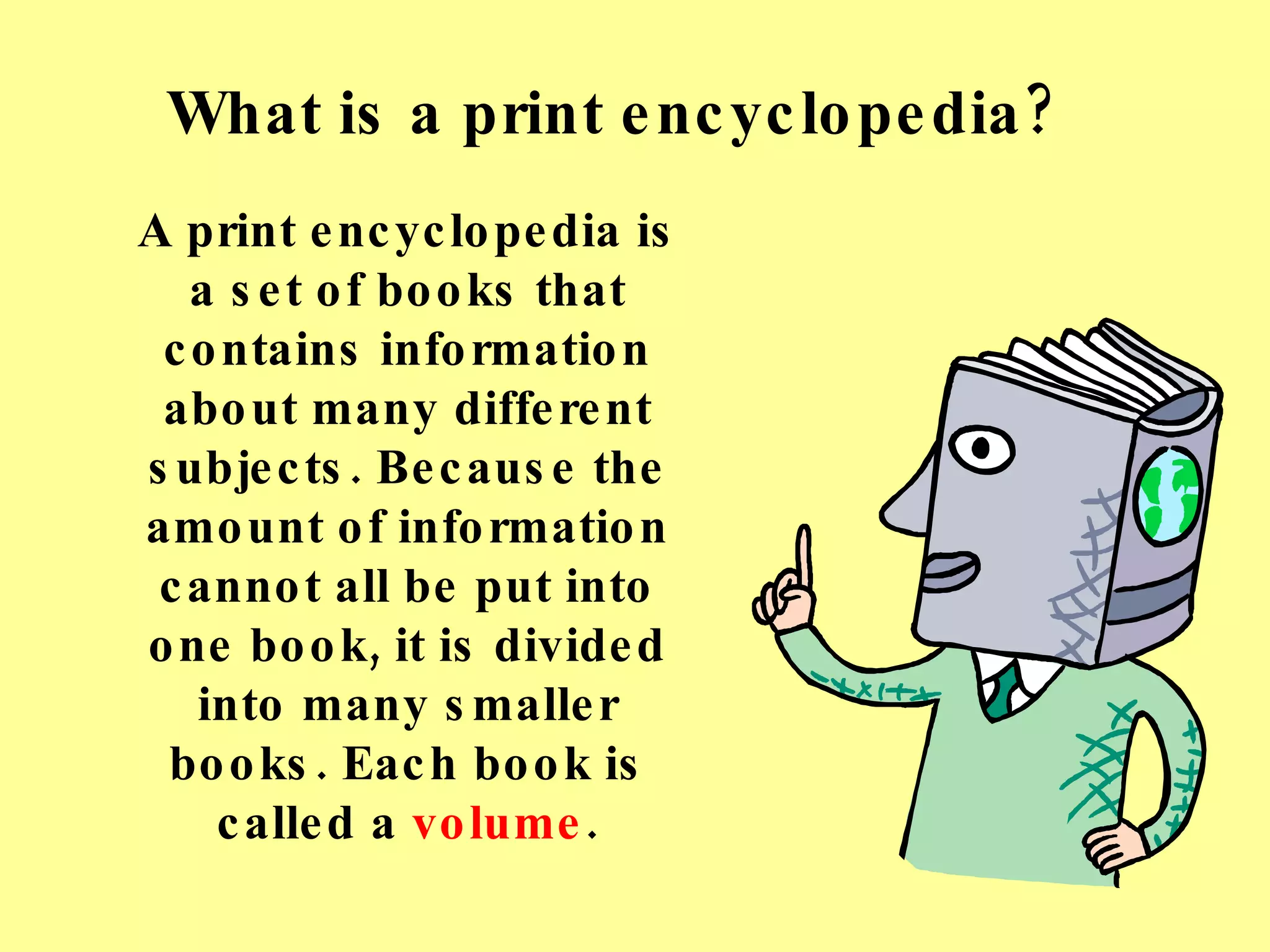What is a print encyclopedia? A print encyclopedia is a set of books that contains information about many different subjects. Because the amount of information cannot all be put into one book, it is divided into many smaller books. Each book is called a  volume . 