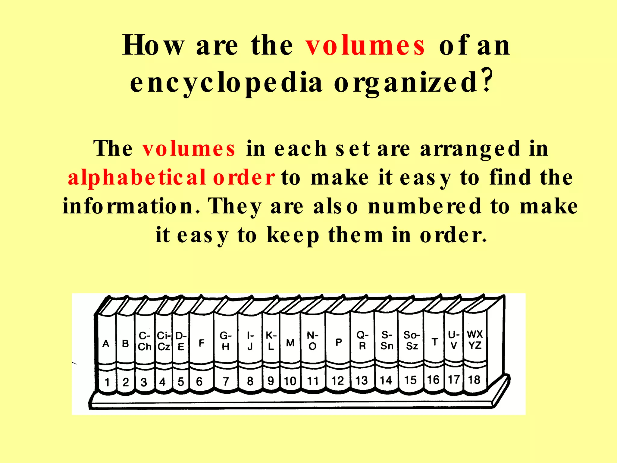 How are the  volumes  of an encyclopedia organized? The  volumes  in each set are arranged in  alphabetical order  to make it easy to find the information. They are also numbered to make it easy to keep them in order. 