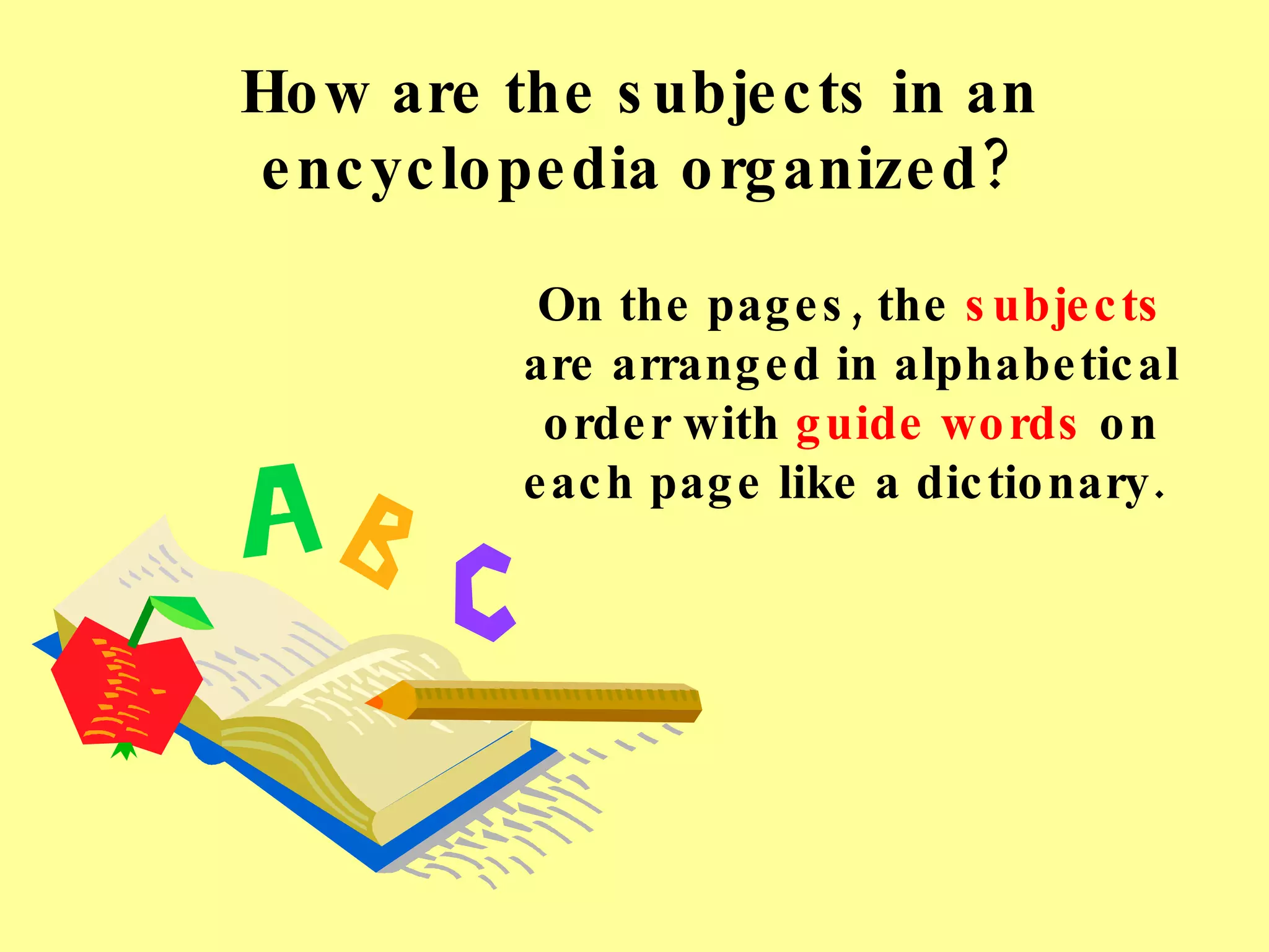 How are the subjects in an encyclopedia organized? On the pages, the  subjects  are arranged in alphabetical order with  guide words  on each page like a dictionary.  