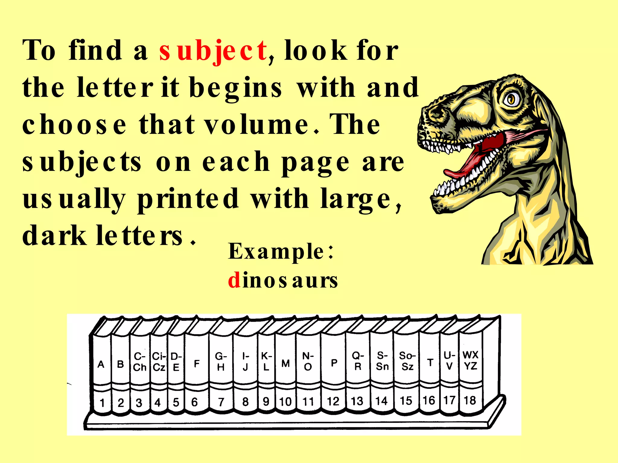 To find a  subject , look for the letter it begins with and choose that volume. The subjects on each page are usually printed with large, dark letters. Example:  d inosaurs 