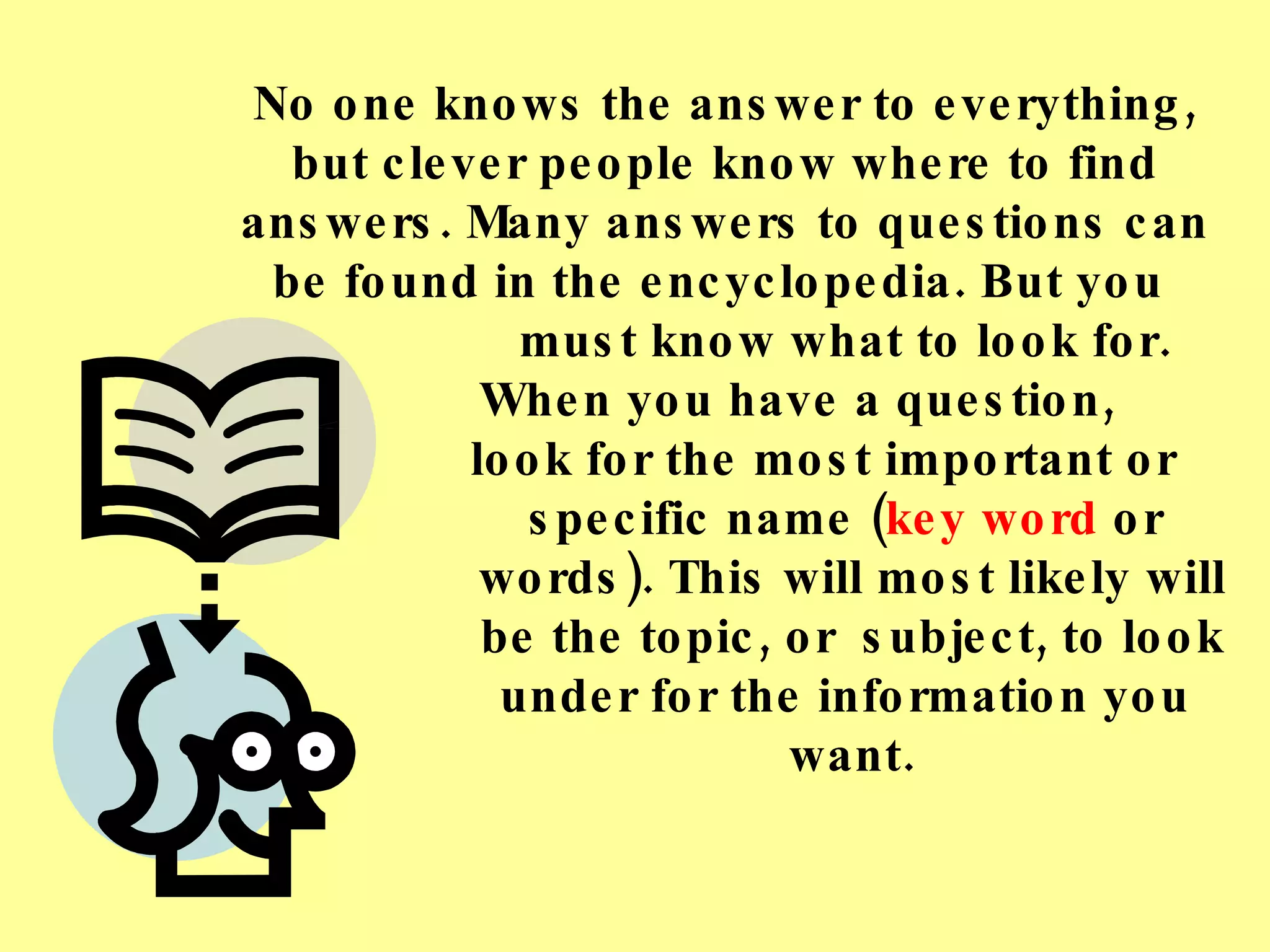 No one knows the answer to everything, but clever people know where to find answers. Many answers to questions can be found in the encyclopedia. But you  must know what to look for.  When you have a question,    look for the most important or  specific name ( key word  or  words). This will most likely will  be the topic, or  subject, to look  under for the information you  want. 