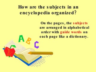 How are the subjects in an encyclopedia organized? On the pages, the  subjects  are arranged in alphabetical order with  guide words  on each page like a dictionary.  