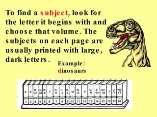 To find a  subject , look for the letter it begins with and choose that volume. The subjects on each page are usually printed with large, dark letters. Example:  d inosaurs 