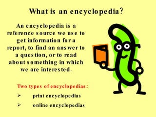 What is an encyclopedia? An encyclopedia is a reference source we use to get information for a report, to find an answer to a question, or to read about something in which we are interested. ,[object Object],[object Object],[object Object]