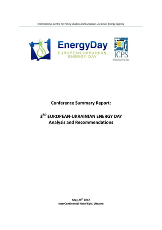 International Centre for Policy Studies and European-Ukrainian Energy Agency




                                      3rd




           Conference Summary Report:

  3RD EUROPEAN-UKRAINIAN ENERGY DAY
       Analysis and Recommendations




                             May 29th 2012
                  InterContinental Hotel Kyiv, Ukraine
 
