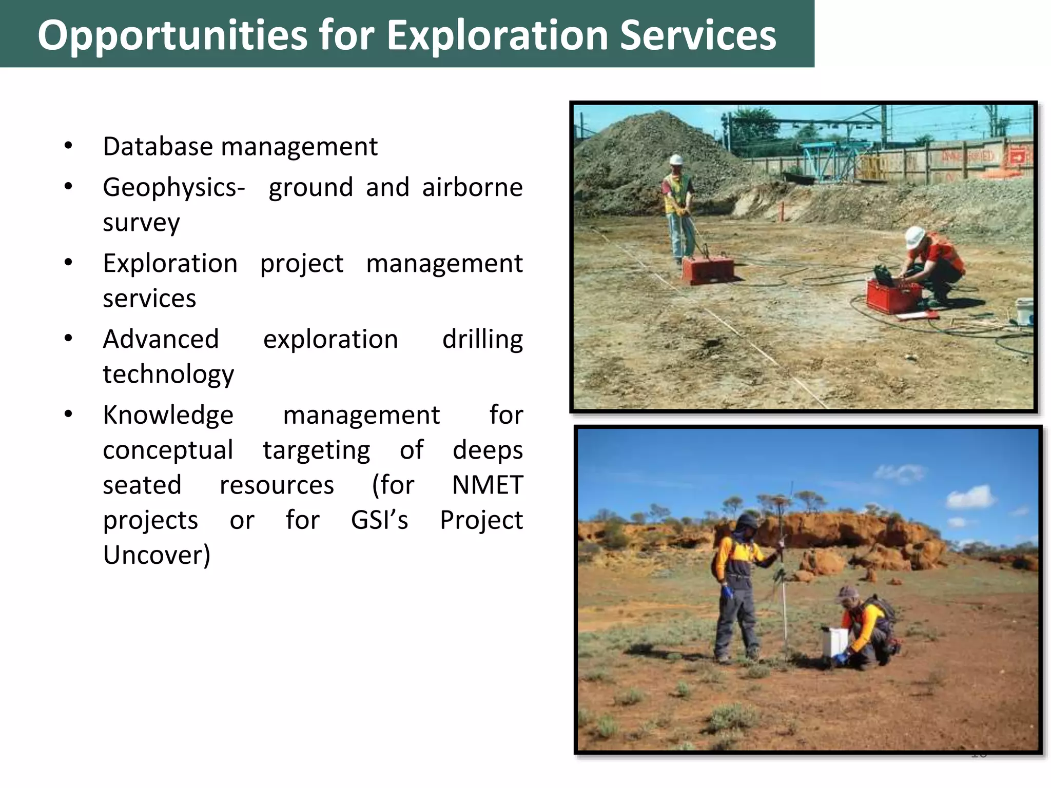 • Database management
• Geophysics- ground and airborne
survey
• Exploration project management
services
• Advanced exploration drilling
technology
• Knowledge management for
conceptual targeting of deeps
seated resources (for NMET
projects or for GSI’s Project
Uncover)
10
Opportunities for Exploration Services
 