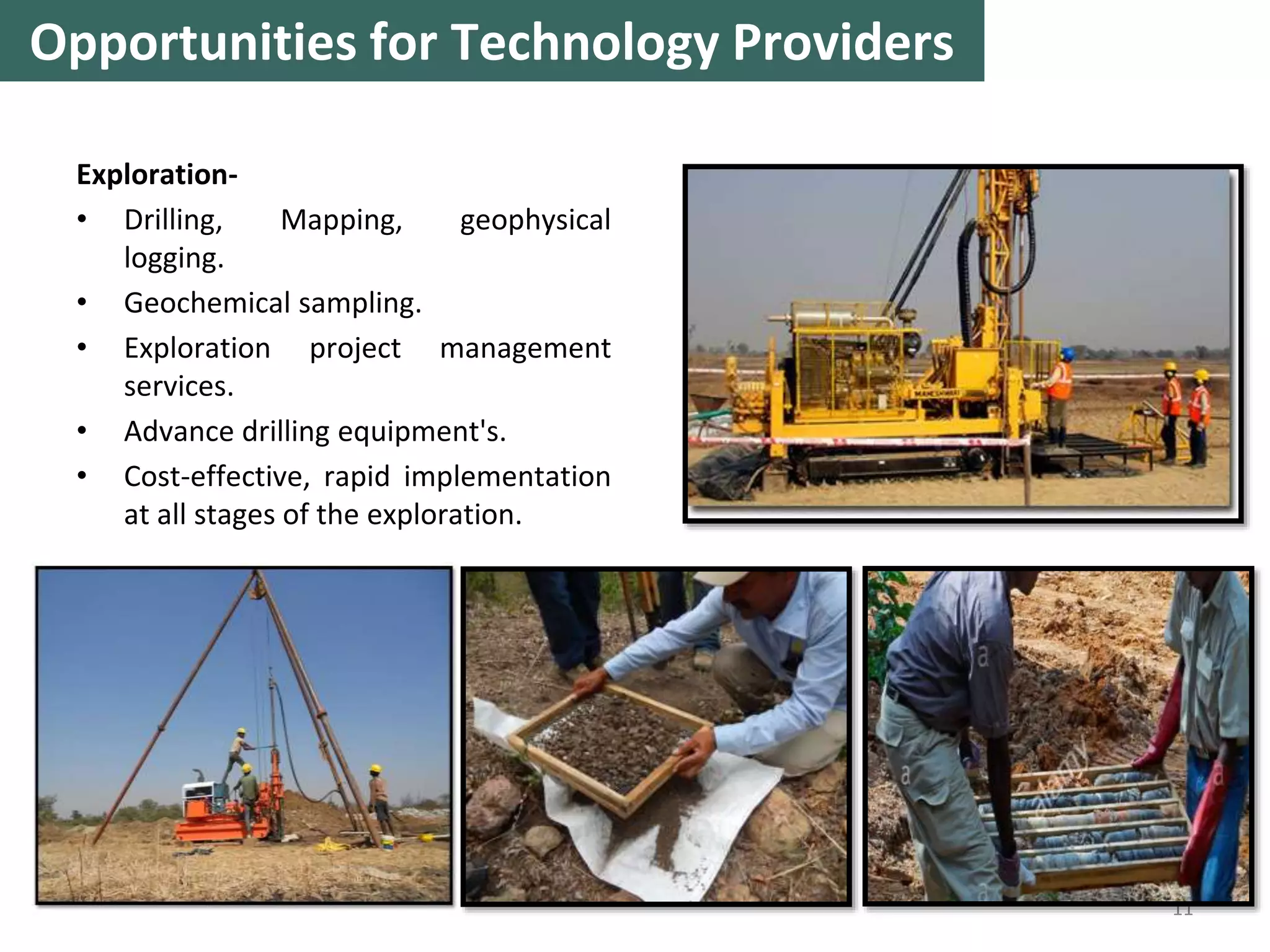 Exploration-
• Drilling, Mapping, geophysical
logging.
• Geochemical sampling.
• Exploration project management
services.
• Advance drilling equipment's.
• Cost-effective, rapid implementation
at all stages of the exploration.
11
Opportunities for Technology Providers
 