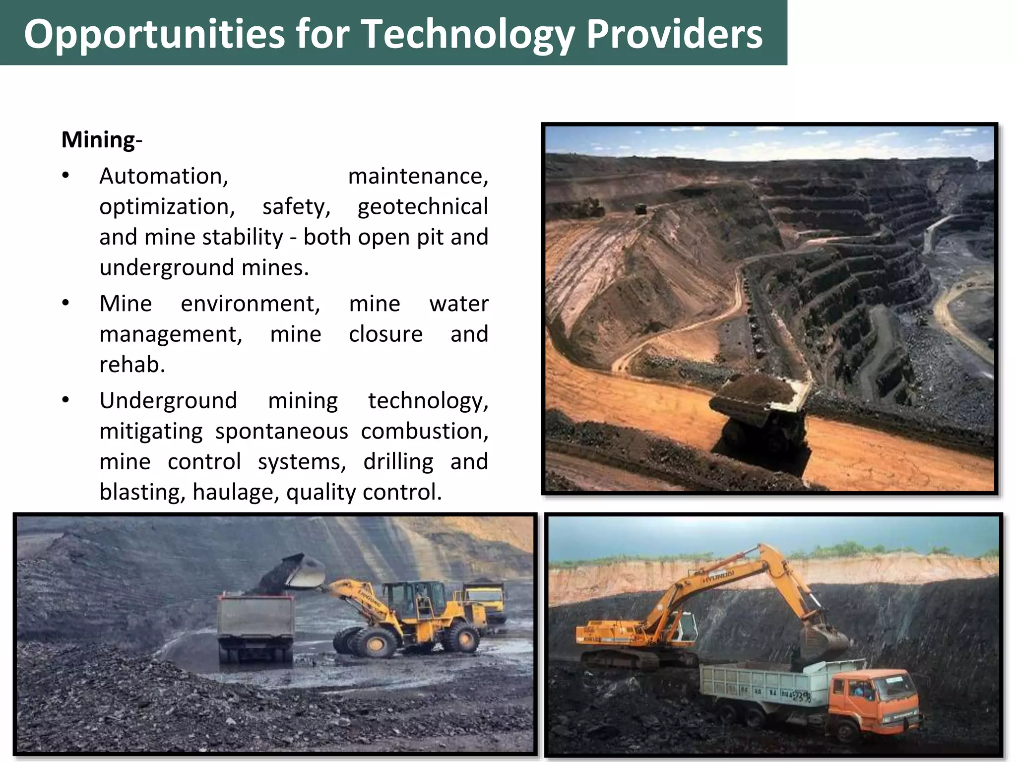 Mining-
• Automation, maintenance,
optimization, safety, geotechnical
and mine stability - both open pit and
underground mines.
• Mine environment, mine water
management, mine closure and
rehab.
• Underground mining technology,
mitigating spontaneous combustion,
mine control systems, drilling and
blasting, haulage, quality control.
12
Opportunities for Technology Providers
 
