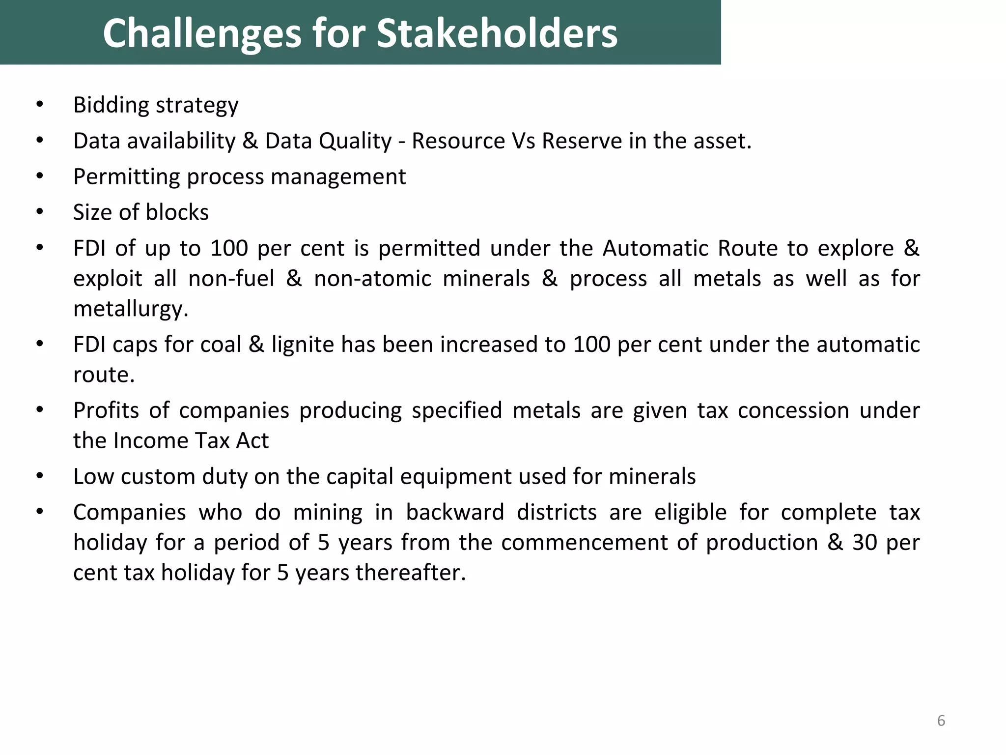 • Bidding strategy
• Data availability & Data Quality - Resource Vs Reserve in the asset.
• Permitting process management
• Size of blocks
• FDI of up to 100 per cent is permitted under the Automatic Route to explore &
exploit all non-fuel & non-atomic minerals & process all metals as well as for
metallurgy.
• FDI caps for coal & lignite has been increased to 100 per cent under the automatic
route.
• Profits of companies producing specified metals are given tax concession under
the Income Tax Act
• Low custom duty on the capital equipment used for minerals
• Companies who do mining in backward districts are eligible for complete tax
holiday for a period of 5 years from the commencement of production & 30 per
cent tax holiday for 5 years thereafter.
6
Challenges for Stakeholders
 
