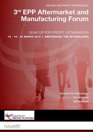 PRICING AND PROFIT OPTIMISATION
GEAR UP FOR PROFIT OPTIMISATION
17- 18 - 19 - 20 FEBRUARY 2014 | AMSTERDAM, THE NETHERLANDS
DISCUSS
LEARN FROM THE BEST
BUILD RELATIONSHIPS
REFLECT & PRACTICE
3rd
EPP Aftermarket and
Manufacturing Forum
Gold Sponsors:
Sponsored by:
 