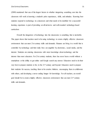 21st Century Classrooms 11
(2008) mentioned that one of the largest factors in whether integrating something new into the
classroom will work is knowing a student's prior experiences, skills, and attitudes. Knowing how
students respond to technology in a classroom and what needs to be modified for a successful
learning experience is part of providing an all-inclusive and well-rounded technology-based
curriculum.
Overall the integration of technology into the classrooms is something that is inevitable.
This paper shows that teachers need to be using technology to create a highly effective classroom
environment that can meet 21st century skills and demands. Humans are living in a world that is
controlled by technology and their daily lives are engulfed by electronics, social media, and the
internet. Students are entering classrooms with more knowledge about technology and the
internet than most educators. For 21st century students, there has never been a world without a
smartphone or the ability to get online and Google search any answer. Educators need to do their
very best to prepare students to live in the 21st century and beyond. Educators need to prepare
their students for success, teaching them to be creative thinkers, encouraging them to collaborate
with others, and developing a never ending hunger for knowledge. For all teachers, an overall
goal should be to create a highly effective classroom environment that can meet 21st century
skills and demands.
 