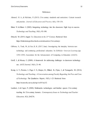 21st Century Classrooms 12
References:
Alismail, H. A., & McGuire, P. (2015). 21st century standards and curriculum: Current research
and practice. Journal of Education and Practice, 6(6), 150-154.
Bitner N. & Bitner J. (2002). Integrating technology into the classroom: Eight keys to success.
Technology and Teaching, 10(1), 95-100.
Driscoll, M. (2019, August 3). Education in the 21st Century. Retrieved from
https://thinkstrategicforschools.com/education-21st-century/.
Gibbons, S., Yauk, M., & Seo, K. K. (2017, June). Investigating the interplay between new
technology and continuing professional education. In EdMedia+ Innovate Learning (pp.
1292-1295). Association for the Advancement of Computing in Education (AACE).
Groff, J., & Mouza, C. (2008). A framework for addressing challenges to classroom technology
use. AACE Journal, 16(1), 21-46.
Kemp, A. T., Preston, J., Page, C. S., Harper, R., Dillard, B., Flynn, J., & Yamaguchi, M. (2014).
Technology and Teaching: A Conversation among Faculty Regarding the Pros and Cons
of Technology. The Qualitative Report, 19(3), 1-23. Retrieved from
https://nsuworks.nova.edu/tqr/vol19/iss3/2
Lambert, J. & Cuper, P. (2008). Multimedia technologies and familiar spaces: 21st-century
teaching for 21st-century learners. Contemporary Issues in Technology and Teacher
Education, 8(3), 264276.
 