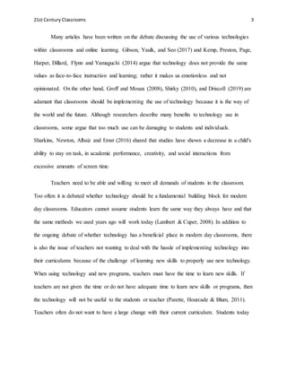 21st Century Classrooms 3
Many articles have been written on the debate discussing the use of various technologies
within classrooms and online learning. Gibson, Yaulk, and Seo (2017) and Kemp, Preston, Page,
Harper, Dillard, Flynn and Yamaguchi (2014) argue that technology does not provide the same
values as face-to-face instruction and learning; rather it makes us emotionless and not
opinionated. On the other hand, Groff and Mouza (2008), Shirky (2010), and Driscoll (2019) are
adamant that classrooms should be implementing the use of technology because it is the way of
the world and the future. Although researchers describe many benefits to technology use in
classrooms, some argue that too much use can be damaging to students and individuals.
Sharkins, Newton, Albaiz and Ernst (2016) shared that studies have shown a decrease in a child's
ability to stay on task, in academic performance, creativity, and social interactions from
excessive amounts of screen time.
Teachers need to be able and willing to meet all demands of students in the classroom.
Too often it is debated whether technology should be a fundamental building block for modern
day classrooms. Educators cannot assume students learn the same way they always have and that
the same methods we used years ago will work today (Lambert & Cuper, 2008). In addition to
the ongoing debate of whether technology has a beneficial place in modern day classrooms, there
is also the issue of teachers not wanting to deal with the hassle of implementing technology into
their curriculums because of the challenge of learning new skills to properly use new technology.
When using technology and new programs, teachers must have the time to learn new skills. If
teachers are not given the time or do not have adequate time to learn new skills or programs, then
the technology will not be useful to the students or teacher (Parette, Hourcade & Blum, 2011).
Teachers often do not want to have a large change with their current curriculum. Students today
 