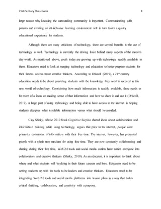 21st Century Classrooms 8
large reason why knowing the surrounding community is important. Communicating with
parents and creating an all-inclusive learning environment will in turn foster a quality
educational experience for students.
Although there are many criticisms of technology, there are several benefits to the use of
technology as well. Technology is currently the driving force behind many aspects of the modern
day world. As mentioned above, youth today are growing up with technology readily available to
them. Educators need to look at merging technology and education to better prepare students for
their futures and to create creative thinkers. According to Driscoll (2019), a 21st century
education needs to be about providing students with the knowledge they need to succeed in this
new world of technology. Considering how much information is readily available, there needs to
be more of a focus on making sense of that information and how to share it and use it (Driscoll,
2019). A large part of using technology and being able to have access to the internet is helping
students decipher what is reliable information versus what should be avoided.
Clay Shirky, whose 2010 book Cognitive Surplus shared ideas about collaboration and
information building while using technology, argues that prior to the internet, people were
primarily consumers of information with their free time. The internet, however, has presented
people with a whole new medium for using free time. They are now constantly collaborating and
sharing during their free time. Web 2.0 tools and social media outlets have turned everyone into
collaborators and creative thinkers (Shirky, 2010). As an educator, it is important to think about
where and what students will be doing in their future careers and lives. Educators need to be
setting students up with the tools to be leaders and creative thinkers. Educators need to be
integrating Web 2.0 tools and social media platforms into lesson plans in a way that builds
critical thinking, collaboration, and creativity with a purpose.
 