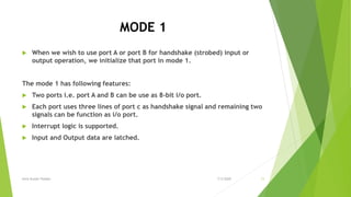 MODE 1
 When we wish to use port A or port B for handshake (strobed) input or
output operation, we initialize that port in mode 1.
The mode 1 has following features:
 Two ports i.e. port A and B can be use as 8-bit i/o port.
 Each port uses three lines of port c as handshake signal and remaining two
signals can be function as i/o port.
 Interrupt logic is supported.
 Input and Output data are latched.
7/3/2020Amit Kumer Podder 11
 