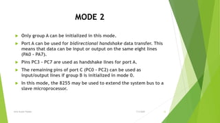 MODE 2
 Only group A can be initialized in this mode.
 Port A can be used for bidirectional handshake data transfer. This
means that data can be input or output on the same eight lines
(PA0 - PA7).
 Pins PC3 - PC7 are used as handshake lines for port A.
 The remaining pins of port C (PC0 - PC2) can be used as
input/output lines if group B is initialized in mode 0.
 In this mode, the 8255 may be used to extend the system bus to a
slave microprocessor.
7/3/2020Amit Kumer Podder 12
 