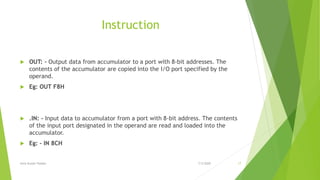 Instruction
 OUT: - Output data from accumulator to a port with 8-bit addresses. The
contents of the accumulator are copied into the I/O port specified by the
operand.
 Eg: OUT F8H
 .IN: - Input data to accumulator from a port with 8-bit address. The contents
of the input port designated in the operand are read and loaded into the
accumulator.
 Eg: - IN 8CH
7/3/2020Amit Kumer Podder 17
 
