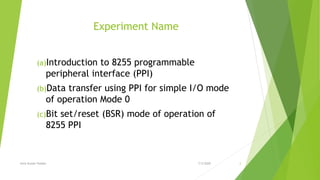 Experiment Name
(a)Introduction to 8255 programmable
peripheral interface (PPI)
(b)Data transfer using PPI for simple I/O mode
of operation Mode 0
(c)Bit set/reset (BSR) mode of operation of
8255 PPI
7/3/2020Amit Kumer Podder 2
 