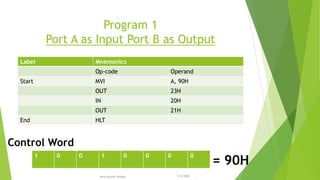 Program 1
Port A as Input Port B as Output
Label Mnemonics
Op-code Operand
Start MVI A, 90H
OUT 23H
IN 20H
OUT 21H
End HLT
1 0 0 1 0 0 0 0
= 90H
Control Word
7/3/2020Amit Kumer Podder
22
 